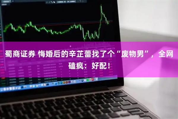 蜀商证券 悔婚后的辛芷蕾找了个“废物男”，全网磕疯：好配！
