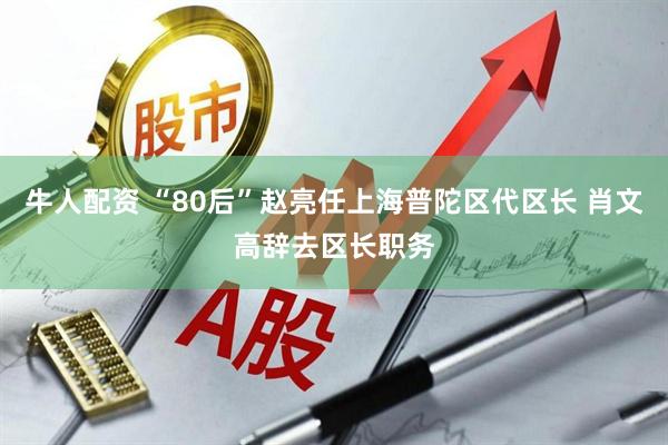 牛人配资 “80后”赵亮任上海普陀区代区长 肖文高辞去区长职务
