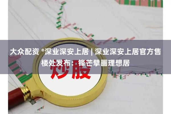 大众配资 ®深业深安上居 | 深业深安上居官方售楼处发布：锋芒擘画理想居