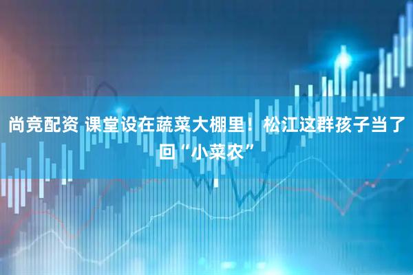 尚竞配资 课堂设在蔬菜大棚里！松江这群孩子当了回“小菜农”