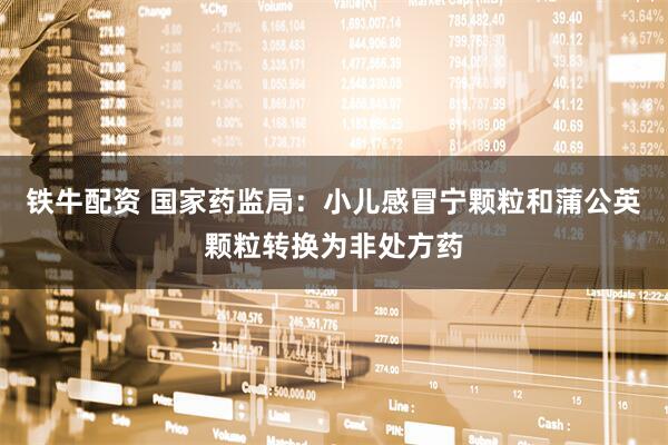 铁牛配资 国家药监局：小儿感冒宁颗粒和蒲公英颗粒转换为非处方药
