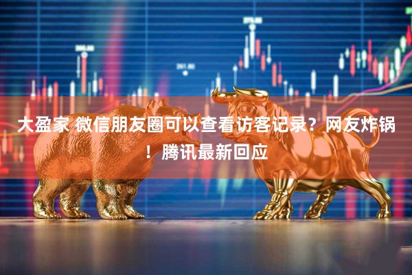 大盈家 微信朋友圈可以查看访客记录？网友炸锅！腾讯最新回应