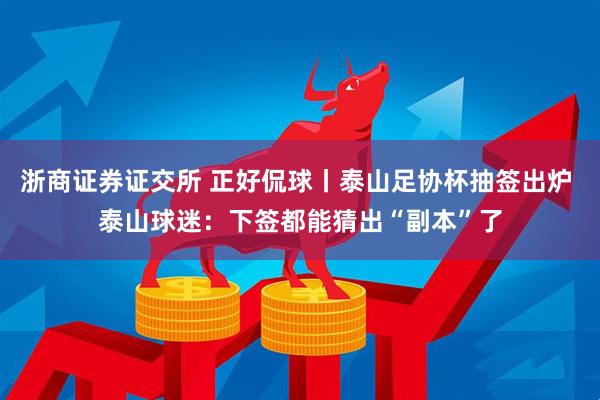 浙商证券证交所 正好侃球丨泰山足协杯抽签出炉 泰山球迷：下签都能猜出“副本”了
