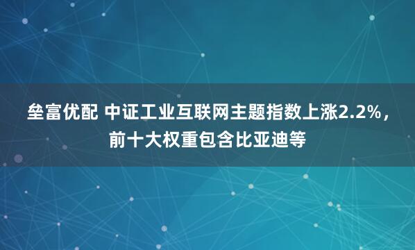 垒富优配 中证工业互联网主题指数上涨2.2%，前十大权重包含比亚迪等