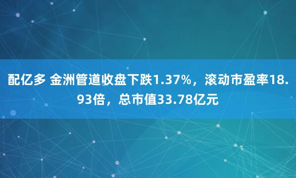 配亿多 金洲管道收盘下跌1.37%，滚动市盈率18.93倍，总市值33.78亿元