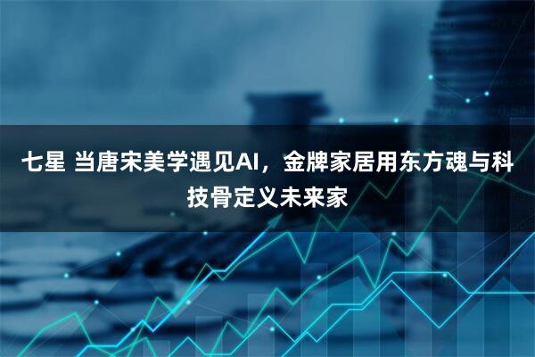 七星 当唐宋美学遇见AI，金牌家居用东方魂与科技骨定义未来家