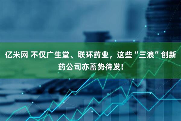亿米网 不仅广生堂、联环药业，这些“三浪”创新药公司亦蓄势待发!