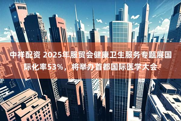 中祥配资 2025年服贸会健康卫生服务专题展国际化率53%，将举办首都国际医学大会