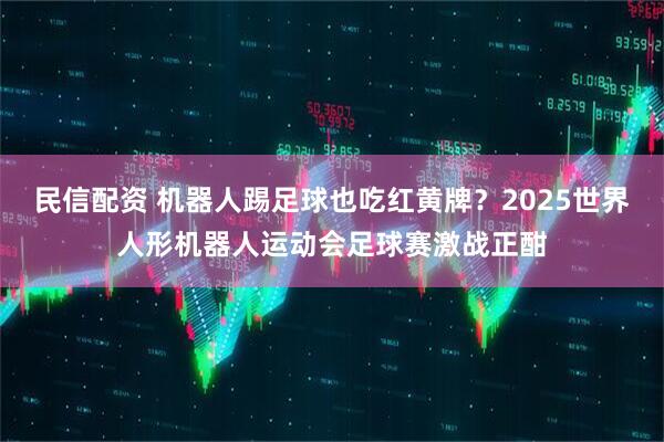 民信配资 机器人踢足球也吃红黄牌？2025世界人形机器人运动会足球赛激战正酣