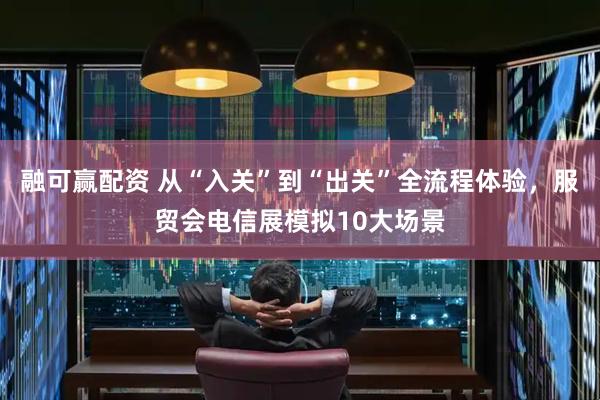 融可赢配资 从“入关”到“出关”全流程体验，服贸会电信展模拟10大场景