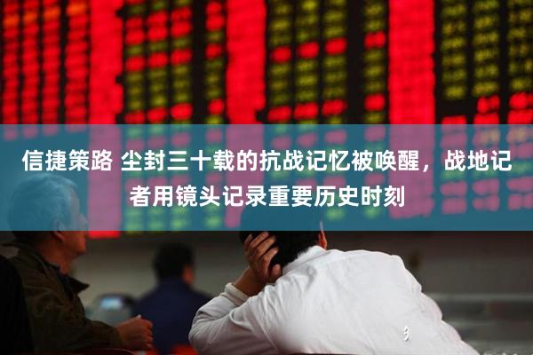 信捷策路 尘封三十载的抗战记忆被唤醒，战地记者用镜头记录重要历史时刻