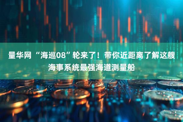 量华网 “海巡08”轮来了！带你近距离了解这艘海事系统最强海道测量船