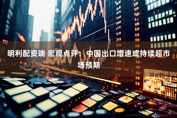 明利配资端 宏观点评：中国出口增速或持续超市场预期