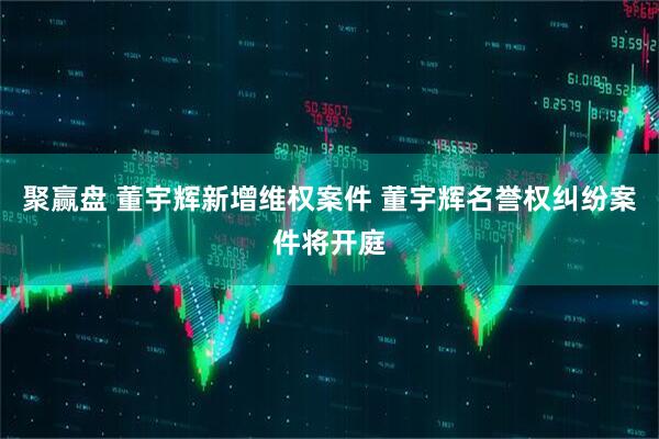聚赢盘 董宇辉新增维权案件 董宇辉名誉权纠纷案件将开庭