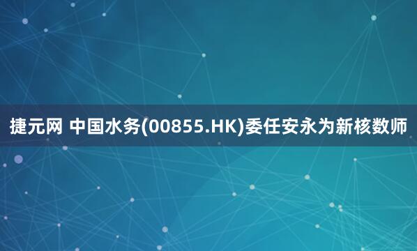 捷元网 中国水务(00855.HK)委任安永为新核数师