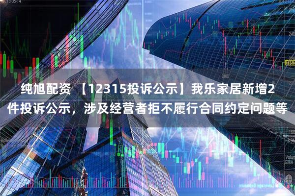 纯旭配资 【12315投诉公示】我乐家居新增2件投诉公示，涉及经营者拒不履行合同约定问题等