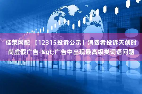 佳荣网配 【12315投诉公示】消费者投诉天创时尚虚假广告->广告中出现最高级类词语问题