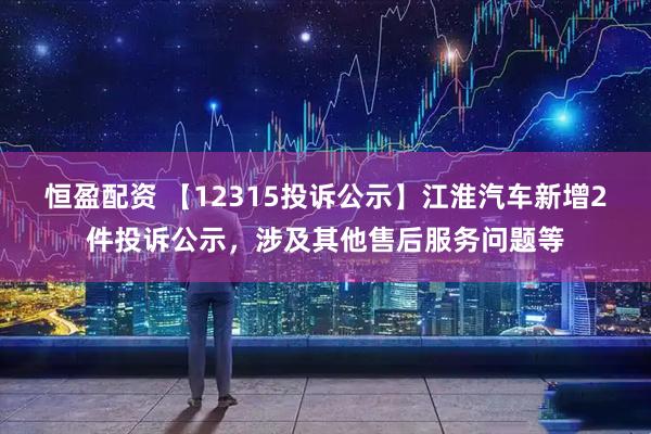 恒盈配资 【12315投诉公示】江淮汽车新增2件投诉公示，涉及其他售后服务问题等
