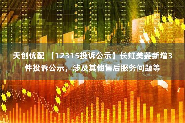 天创优配 【12315投诉公示】长虹美菱新增3件投诉公示，涉及其他售后服务问题等