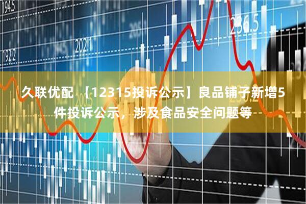 久联优配 【12315投诉公示】良品铺子新增5件投诉公示，涉及食品安全问题等