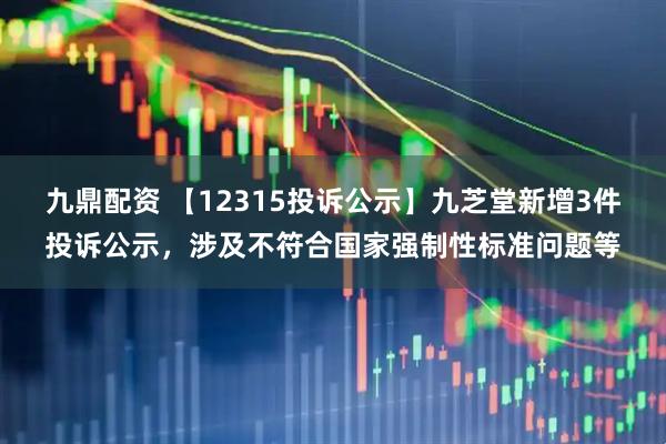 九鼎配资 【12315投诉公示】九芝堂新增3件投诉公示，涉及不符合国家强制性标准问题等