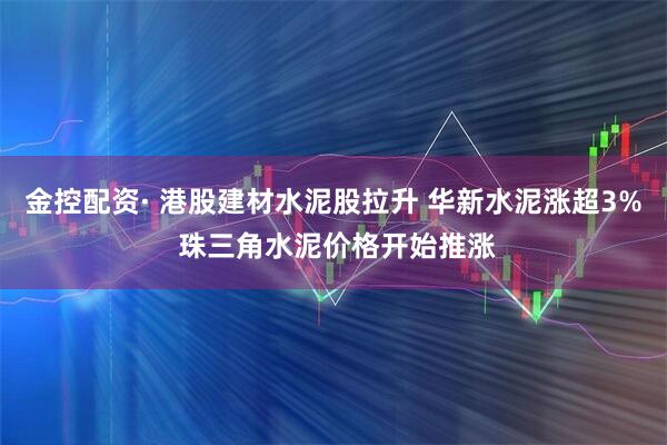 金控配资· 港股建材水泥股拉升 华新水泥涨超3% 珠三角水泥价格开始推涨