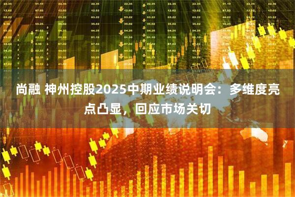 尚融 神州控股2025中期业绩说明会：多维度亮点凸显，回应市场关切