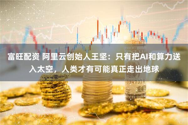 富旺配资 阿里云创始人王坚：只有把AI和算力送入太空，人类才有可能真正走出地球