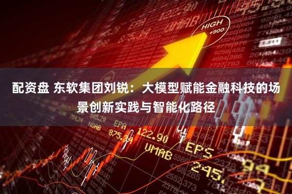 配资盘 东软集团刘锐：大模型赋能金融科技的场景创新实践与智能化路径