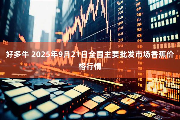 好多牛 2025年9月21日全国主要批发市场香蕉价格行情