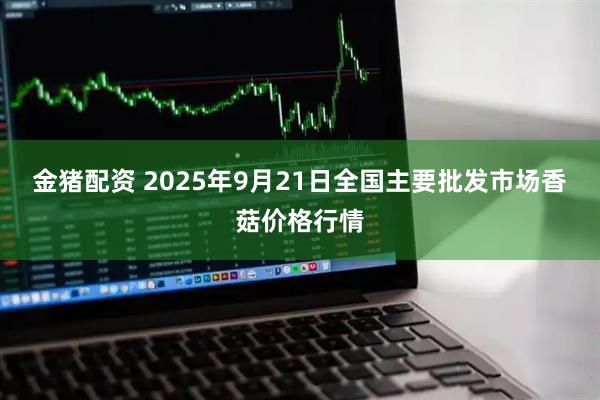 金猪配资 2025年9月21日全国主要批发市场香菇价格行情
