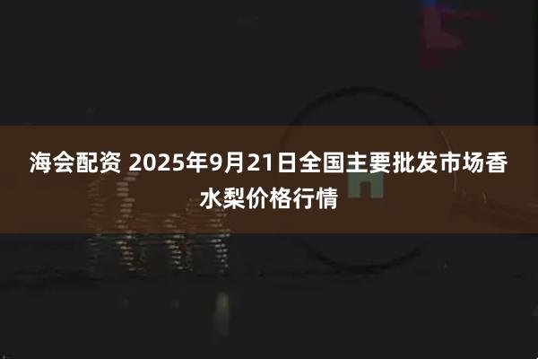 海会配资 2025年9月21日全国主要批发市场香水梨价格行情