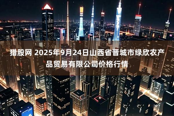 猎股网 2025年9月24日山西省晋城市绿欣农产品贸易有限公司价格行情