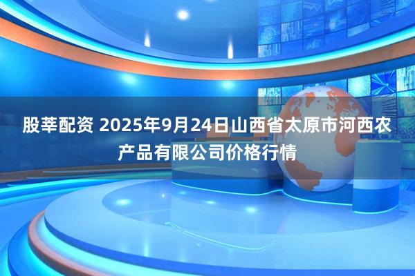 股莘配资 2025年9月24日山西省太原市河西农产品有限公司价格行情