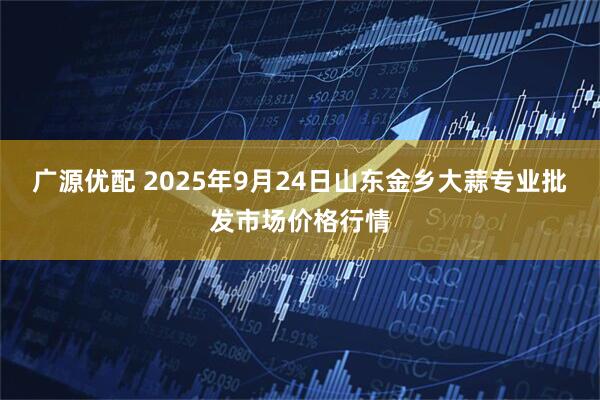 广源优配 2025年9月24日山东金乡大蒜专业批发市场价格行情