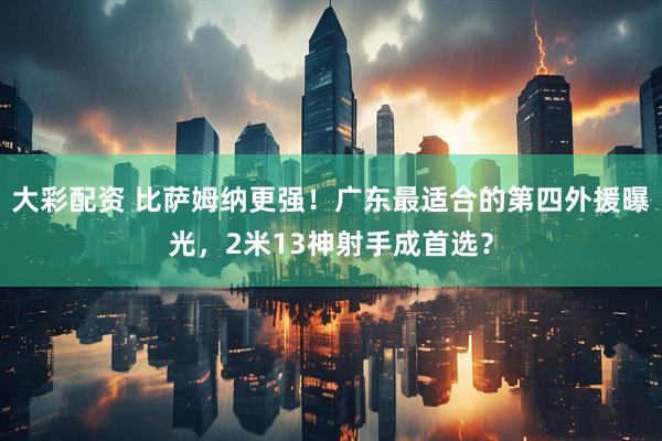 大彩配资 比萨姆纳更强！广东最适合的第四外援曝光，2米13神射手成首选？