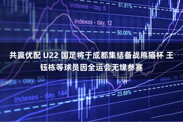共赢优配 U22 国足将于成都集结备战熊猫杯 王钰栋等球员因全运会无缘参赛