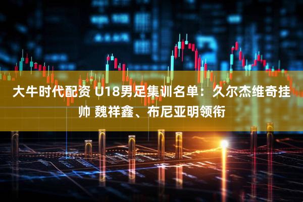 大牛时代配资 U18男足集训名单：久尔杰维奇挂帅 魏祥鑫、布尼亚明领衔