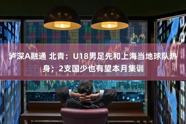 泸深A融通 北青：U18男足先和上海当地球队热身；2支国少也有望本月集训