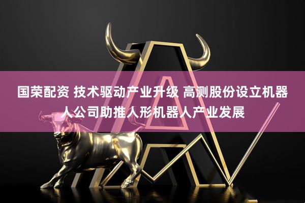 国荣配资 技术驱动产业升级 高测股份设立机器人公司助推人形机器人产业发展
