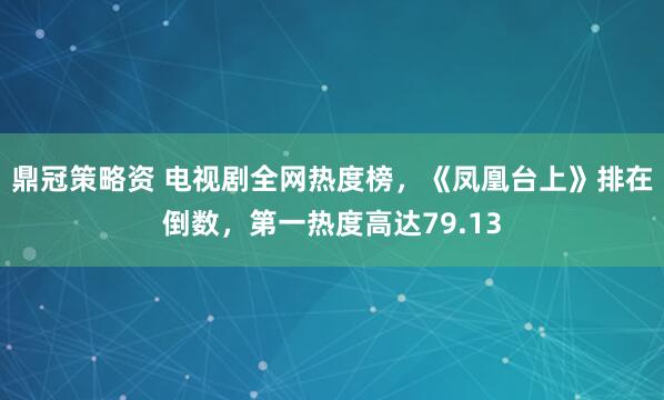 鼎冠策略资 电视剧全网热度榜，《凤凰台上》排在倒数，第一热度高达79.13