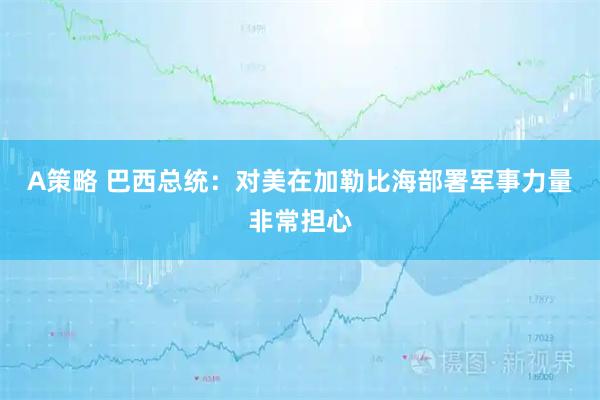 A策略 巴西总统：对美在加勒比海部署军事力量非常担心