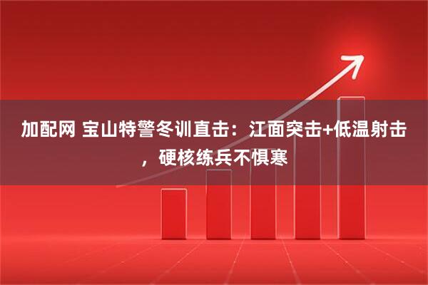 加配网 宝山特警冬训直击：江面突击+低温射击，硬核练兵不惧寒