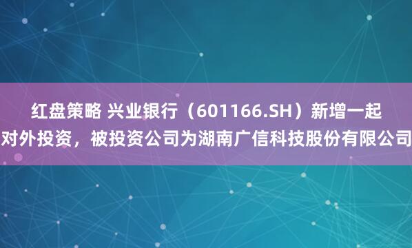 红盘策略 兴业银行（601166.SH）新增一起对外投资，被投资公司为湖南广信科技股份有限公司