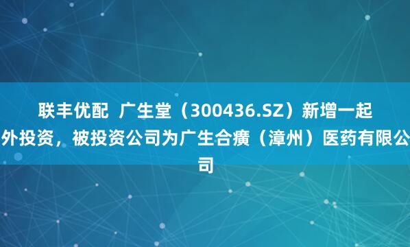 联丰优配  广生堂（300436.SZ）新增一起对外投资，被投资公司为广生合癀（漳州）医药有限公司