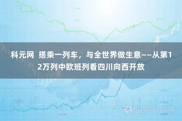 科元网  搭乘一列车，与全世界做生意——从第12万列中欧班列看四川向西开放