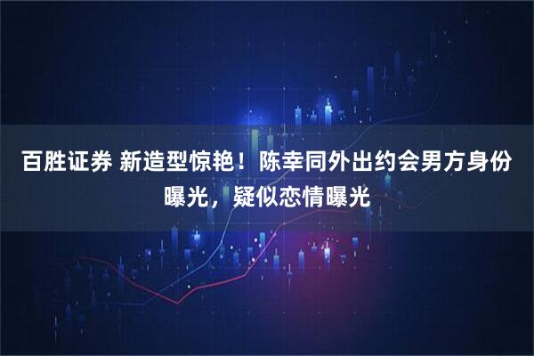 百胜证券 新造型惊艳！陈幸同外出约会男方身份曝光，疑似恋情曝光