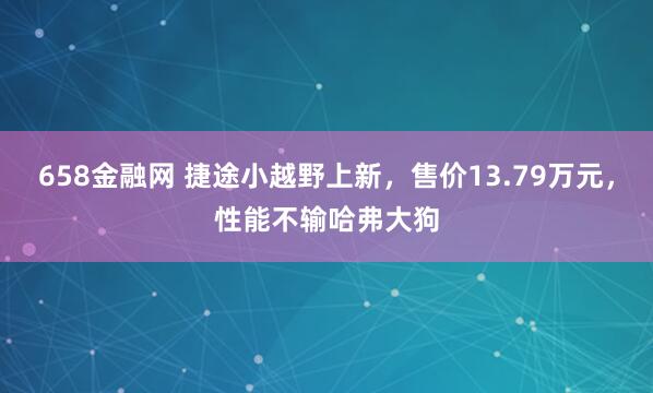 658金融网 捷途小越野上新，售价13.79万元，性能不输哈弗大狗