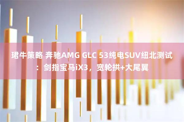珺牛策略 奔驰AMG GLC 53纯电SUV纽北测试：剑指宝马iX3，宽轮拱+大尾翼