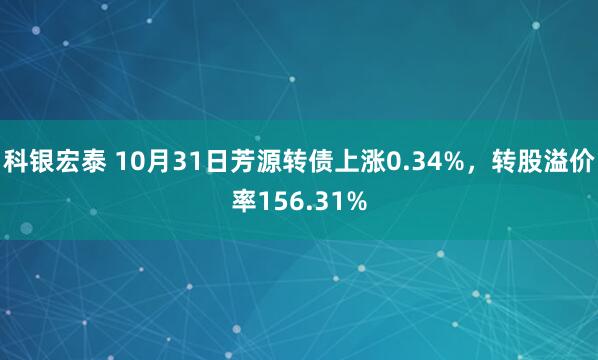 科银宏泰 10月31日芳源转债上涨0.34%，转股溢价率156.31%